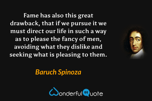 Fame has also this great drawback, that if we pursue it we must direct our life in such a way as to please the fancy of men, avoiding what they dislike and seeking what is pleasing to them. - Baruch Spinoza quote.