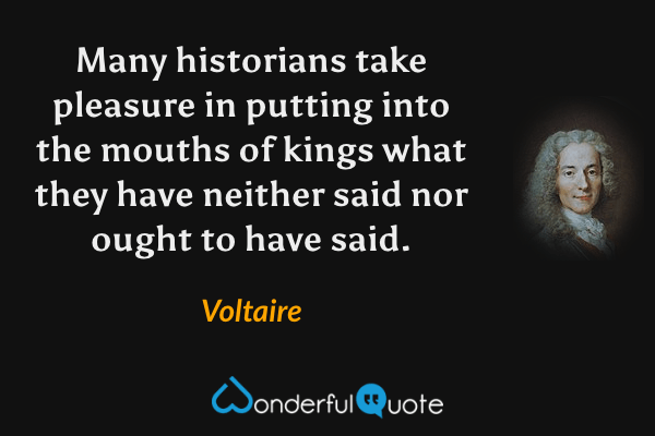 Many historians take pleasure in putting into the mouths of kings what they have neither said nor ought to have said. - Voltaire quote.