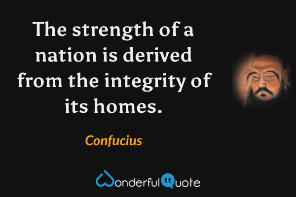 The strength of a nation is derived from the integrity of its homes. - Confucius quote.