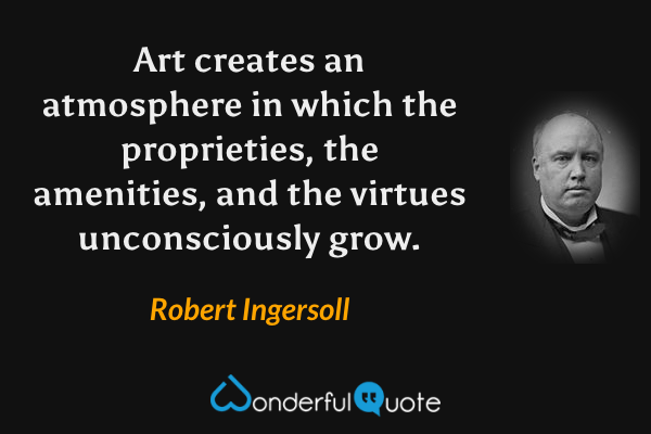 Art creates an atmosphere in which the proprieties, the amenities, and the virtues unconsciously grow. - Robert Ingersoll quote.