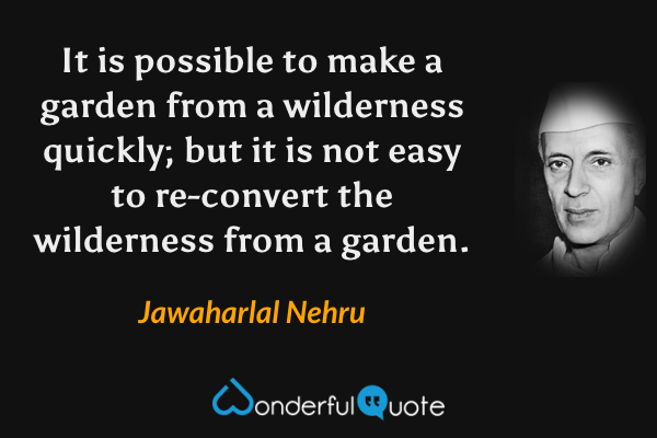 It is possible to make a garden from a wilderness quickly; but it is not easy to re-convert the wilderness from a garden. - Jawaharlal Nehru quote.