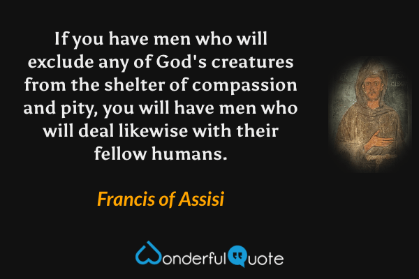 If you have men who will exclude any of God's creatures from the shelter of compassion and pity, you will have men who will deal likewise with their fellow humans. - Francis of Assisi quote.