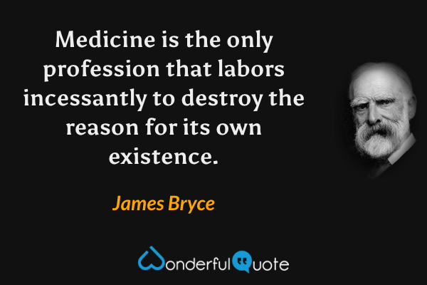 Medicine is the only profession that labors incessantly to destroy the reason for its own existence. - James Bryce quote.