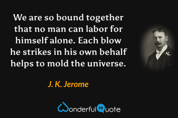 We are so bound together that no man can labor for himself alone. Each blow he strikes in his own behalf helps to mold the universe. - J. K. Jerome quote.