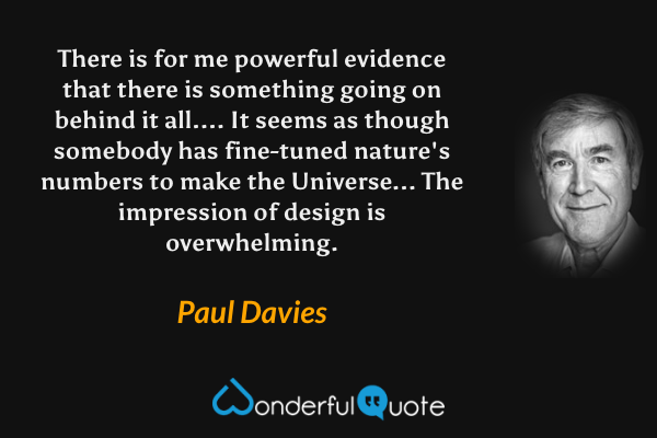 There is for me powerful evidence that there is something going on behind it all.... It seems as though somebody has fine-tuned nature's numbers to make the Universe... The impression of design is overwhelming. - Paul Davies quote.