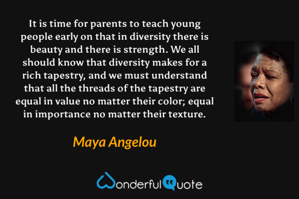 It is time for parents to teach young people early on that in diversity there is beauty and there is strength. We all should know that diversity makes for a rich tapestry, and we must understand that all the threads of the tapestry are equal in value no matter their color; equal in importance no matter their texture. - Maya Angelou quote.