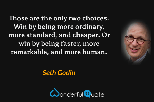 Those are the only two choices. Win by being more ordinary, more standard, and cheaper. Or win by being faster, more remarkable, and more human. - Seth Godin quote.