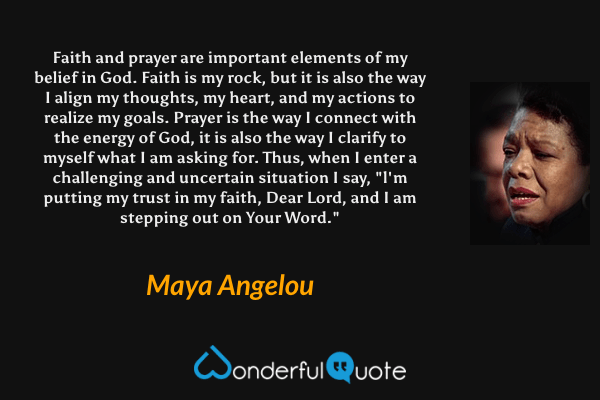 Faith and prayer are important elements of my belief in God. Faith is my rock, but it is also the way I align my thoughts, my heart, and my actions to realize my goals. Prayer is the way I connect with the energy of God, it is also the way I clarify to myself what I am asking for. Thus, when I enter a challenging and uncertain situation I say, "l'm putting my trust in my faith, Dear Lord, and I am stepping out on Your Word." - Maya Angelou quote.