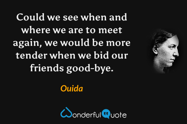 Could we see when and where we are to meet again, we would be more tender when we bid our friends good-bye. - Ouida quote.