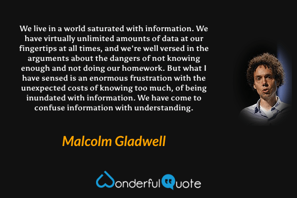 We live in a world saturated with information. We have virtually unlimited amounts of data at our fingertips at all times, and we're well versed in the arguments about the dangers of not knowing enough and not doing our homework. But what I have sensed is an enormous frustration with the unexpected costs of knowing too much, of being inundated with information. We have come to confuse information with understanding. - Malcolm Gladwell quote.