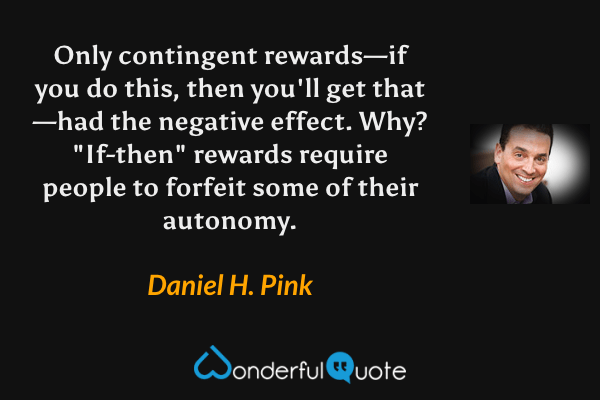 Only contingent rewards—if you do this, then you'll get that—had the negative effect. Why? "If-then" rewards require people to forfeit some of their autonomy. - Daniel H. Pink quote.