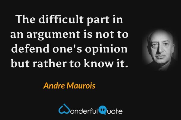 The difficult part in an argument is not to defend one's opinion but rather to know it. - Andre Maurois quote.