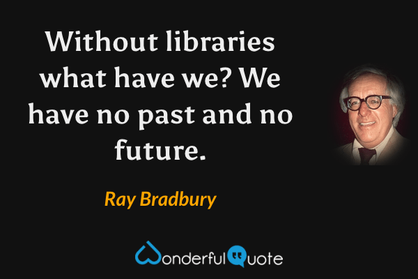 Without libraries what have we? We have no past and no future. - Ray Bradbury quote.