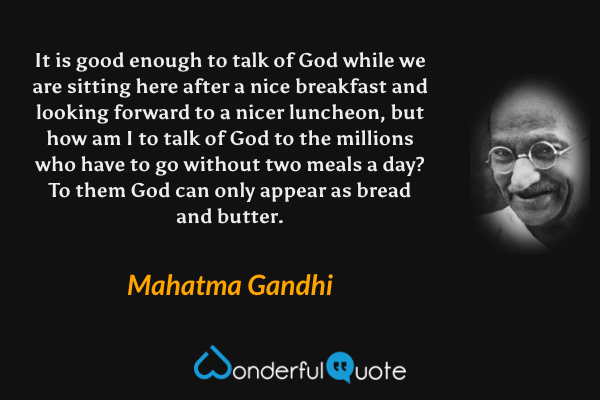 It is good enough to talk of God while we are sitting here after a nice breakfast and looking forward to a nicer luncheon, but how am I to talk of God to the millions who have to go without two meals a day? To them God can only appear as bread and butter. - Mahatma Gandhi quote.