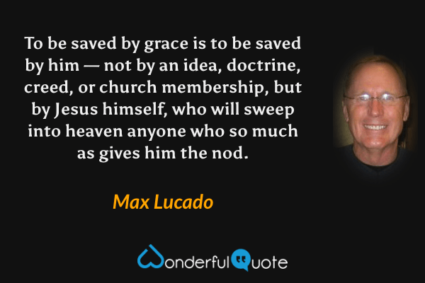 To be saved by grace is to be saved by him — not by an idea, doctrine, creed, or church membership, but by Jesus himself, who will sweep into heaven anyone who so much as gives him the nod. - Max Lucado quote.