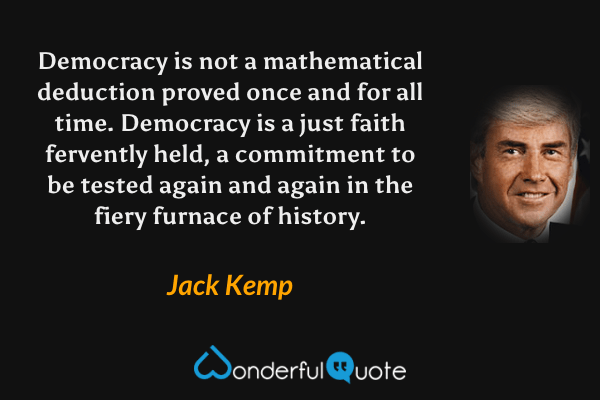 Democracy is not a mathematical deduction proved once and for all time. Democracy is a just faith fervently held, a commitment to be tested again and again in the fiery furnace of history. - Jack Kemp quote.