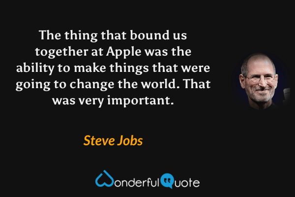 The thing that bound us together at Apple was the ability to make things that were going to change the world. That was very important. - Steve Jobs quote.