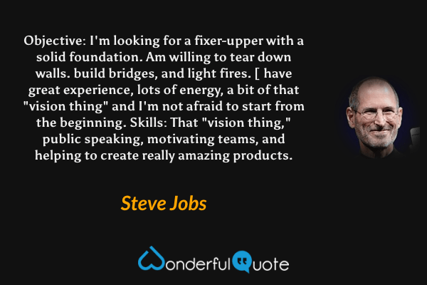 Objective: I'm looking for a fixer-upper with a solid foundation. Am willing to tear down walls. build bridges, and light fires. [ have great experience, lots of energy, a bit of that "vision thing" and I'm not afraid to start from the beginning. Skills: That "vision thing," public speaking, motivating teams, and helping to create really amazing products. - Steve Jobs quote.