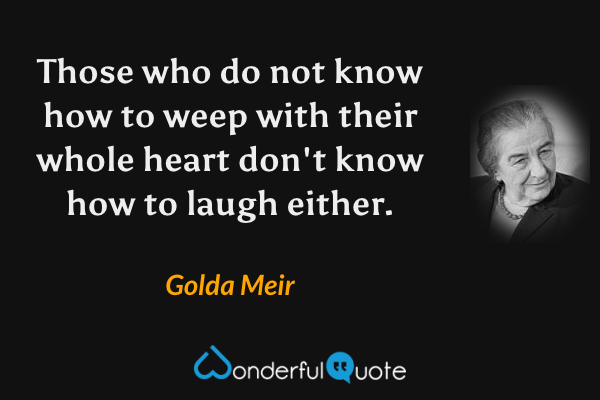 Those who do not know how to weep with their whole heart don't know how to laugh either. - Golda Meir quote.