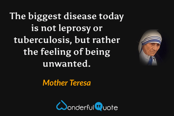 The biggest disease today is not leprosy or tuberculosis, but rather the feeling of being unwanted. - Mother Teresa quote.