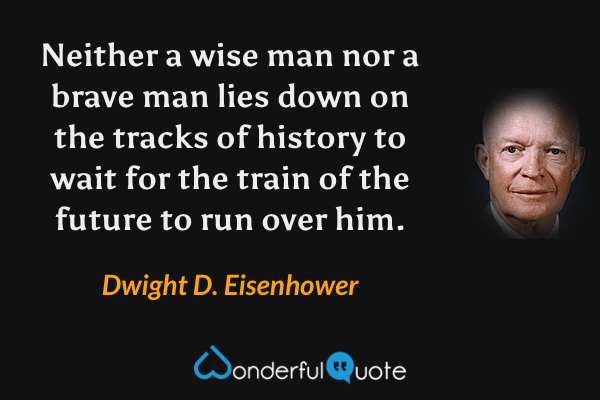 Neither a wise man nor a brave man lies down on the tracks of history to wait for the train of the future to run over him. - Dwight D. Eisenhower quote.