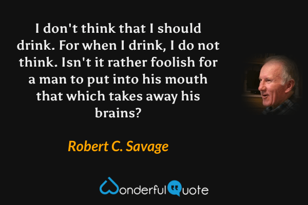 I don't think that I should drink. For when I drink, I do not think. Isn't it rather foolish for a man to put into his mouth that which takes away his brains? - Robert C. Savage quote.