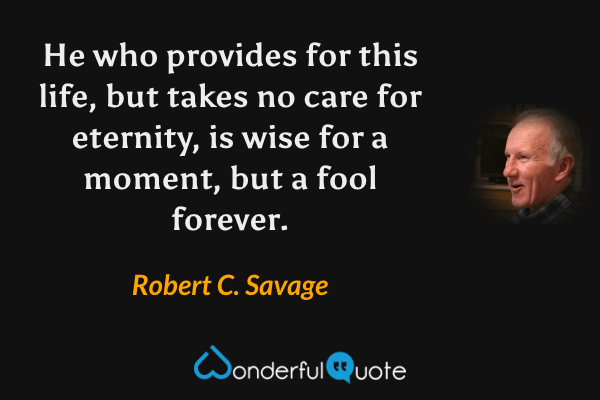 He who provides for this life, but takes no care for eternity, is wise for a moment, but a fool forever. - Robert C. Savage quote.