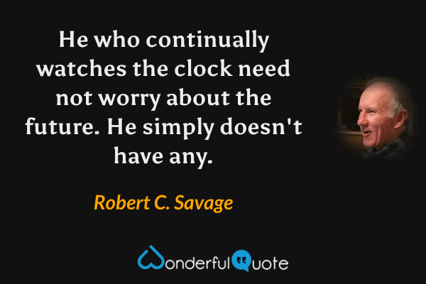 He who continually watches the clock need not worry about the future. He simply doesn't have any. - Robert C. Savage quote.