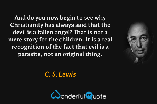 And do you now begin to see why Christianity has always said that the devil is a fallen angel? That is not a mere story for the children. It is a real recognition of the fact that evil is a parasite, not an original thing. - C. S. Lewis quote.