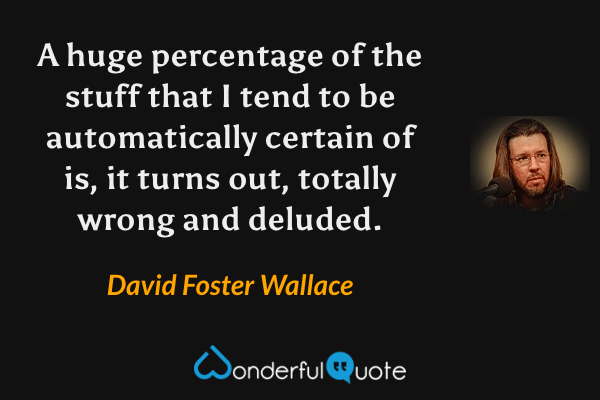 A huge percentage of the stuff that I tend to be automatically certain of is, it turns out, totally wrong and deluded. - David Foster Wallace quote.