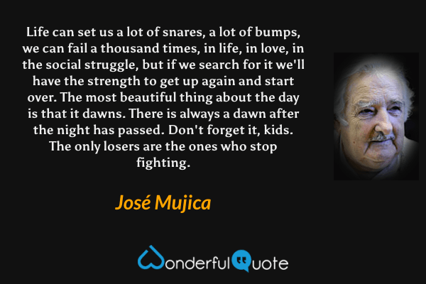 Life can set us a lot of snares, a lot of bumps, we can fail a thousand times, in life, in love, in the social struggle, but if we search for it we'll have the strength to get up again and start over. The most beautiful thing about the day is that it dawns. There is always a dawn after the night has passed. Don't forget it, kids. The only losers are the ones who stop fighting. - José Mujica quote.