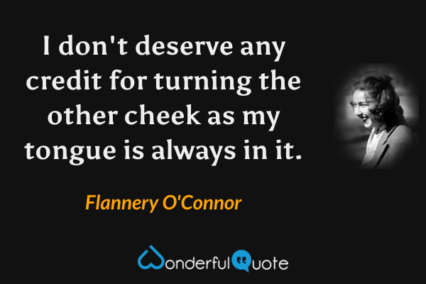 I don't deserve any credit for turning the other cheek as my tongue is always in it. - Flannery O'Connor quote.