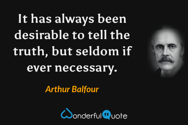 It has always been desirable to tell the truth, but seldom if ever necessary. - Arthur Balfour quote.