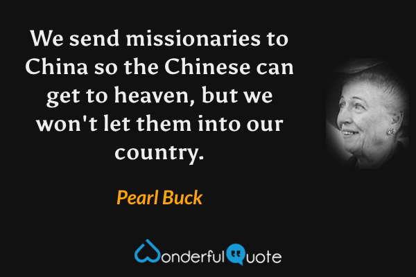 We send missionaries to China so the Chinese can get to heaven, but we won't let them into our country. - Pearl Buck quote.