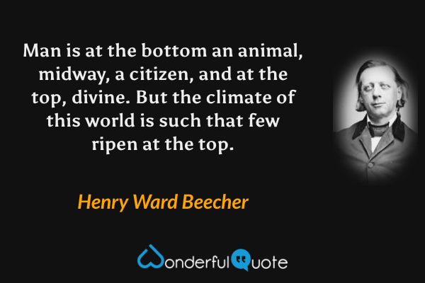 Man is at the bottom an animal, midway, a citizen, and at the top, divine. But the climate of this world is such that few ripen at the top. - Henry Ward Beecher quote.
