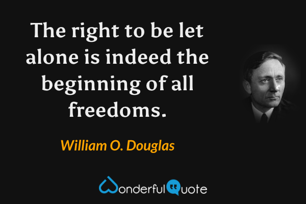 The right to be let alone is indeed the beginning of all freedoms. - William O. Douglas quote.