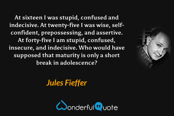 At sixteen I was stupid, confused and indecisive. At twenty-five I was wise, self-confident, prepossessing, and assertive. At forty-five I am stupid, confused, insecure, and indecisive. Who would have supposed that maturity is only a short break in adolescence? - Jules Fieffer quote.