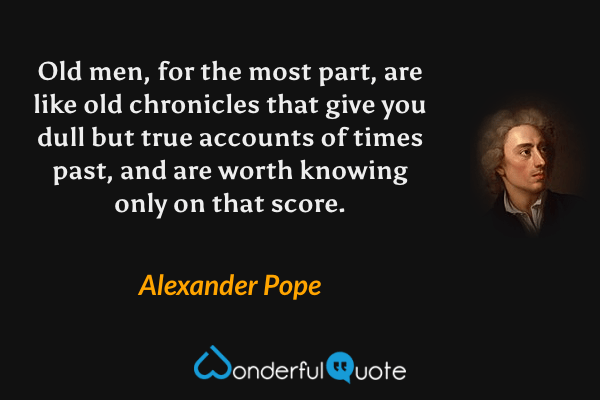 Old men, for the most part, are like old chronicles that give you dull but true accounts of times past, and are worth knowing only on that score. - Alexander Pope quote.