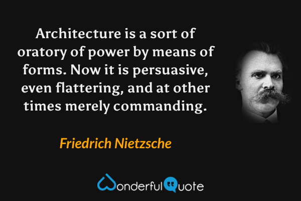 Architecture is a sort of oratory of power by means of forms. Now it is persuasive, even flattering, and at other times merely commanding. - Friedrich Nietzsche quote.
