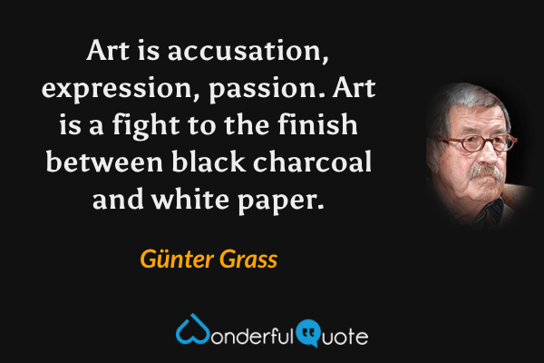 Art is accusation, expression, passion.  Art is a fight to the finish between black charcoal and white paper. - Günter Grass quote.