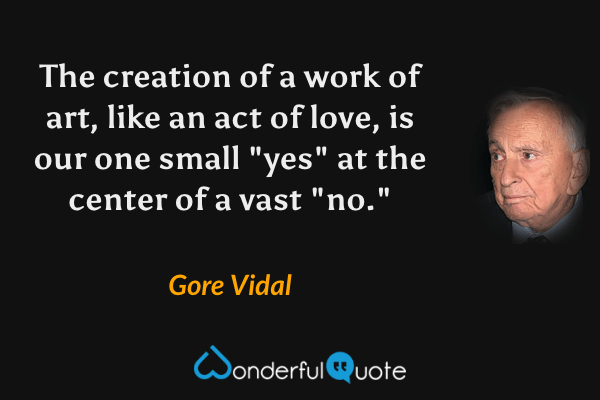The creation of a work of art, like an act of love, is our one small "yes" at the center of a vast "no." - Gore Vidal quote.