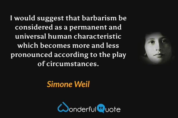 I would suggest that barbarism be considered as a permanent and universal human characteristic which becomes more and less pronounced according to the play of circumstances. - Simone Weil quote.