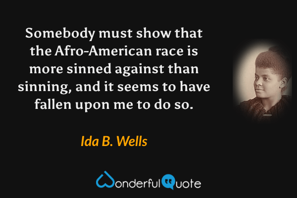 Somebody must show that the Afro-American race is more sinned against than sinning, and it seems to have fallen upon me to do so. - Ida B. Wells quote.