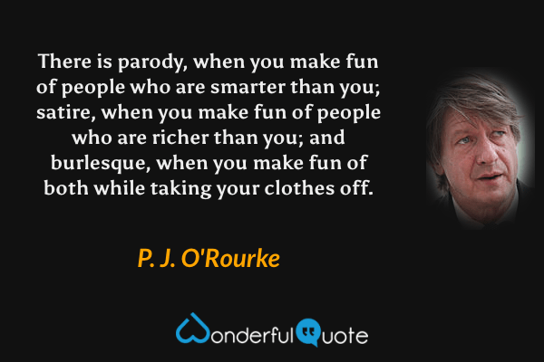 There is parody, when you make fun of people who are smarter than you; satire, when you make fun of people who are richer than you; and burlesque, when you make fun of both while taking your clothes off. - P. J. O'Rourke quote.