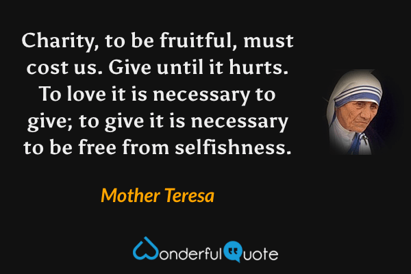 Charity, to be fruitful, must cost us.  Give until it hurts.  To love it is necessary to give; to give it is necessary to be free from selfishness. - Mother Teresa quote.