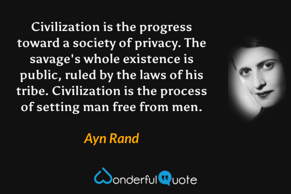 Civilization is the progress toward a society of privacy. The savage's whole existence is public, ruled by the laws of his tribe. Civilization is the process of setting man free from men. - Ayn Rand quote.