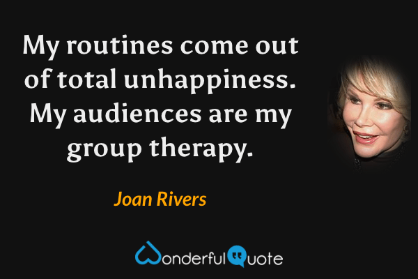 My routines come out of total unhappiness.  My audiences are my group therapy. - Joan Rivers quote.