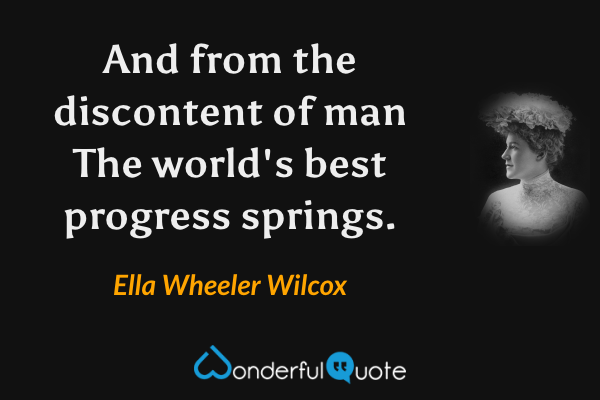 And from the discontent of man
The world's best progress springs. - Ella Wheeler Wilcox quote.