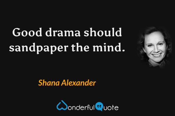 Good drama should sandpaper the mind. - Shana Alexander quote.