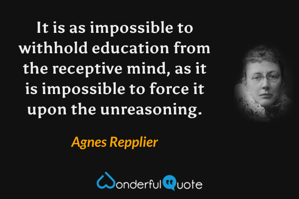 It is as impossible to withhold education from the receptive mind, as it is impossible to force it upon the unreasoning. - Agnes Repplier quote.